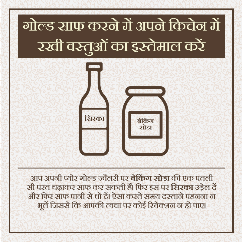 Tip 6- Search your kitchen shelf.You can clean your pure gold jewellery by coating it with a thin layer of baking soda. Then, pour a bit of vinegar over it, and rinse clean with water. Make sure you wear gloves to avoid any reactions with your skin.